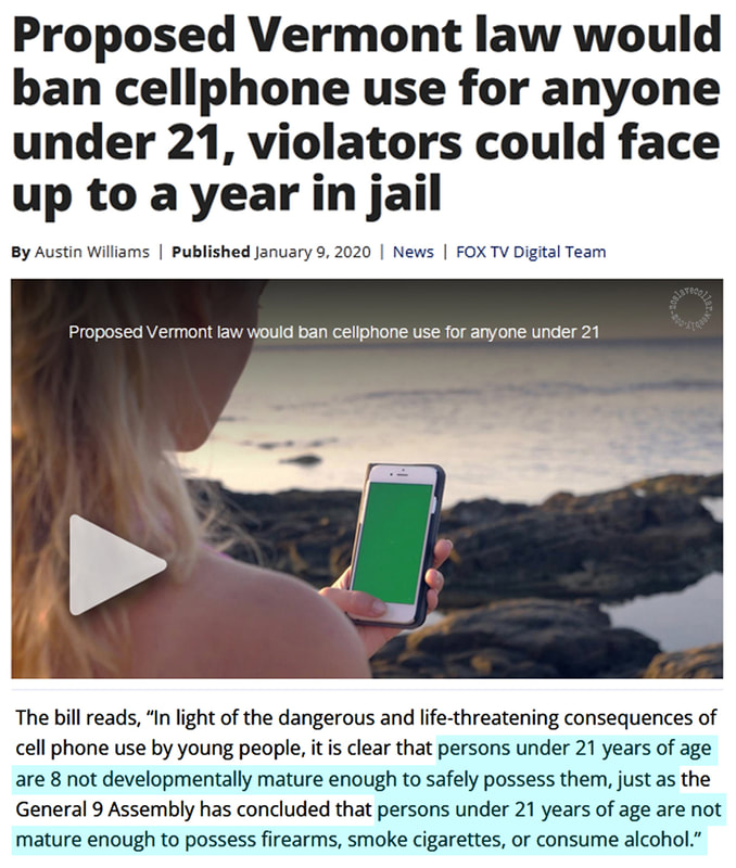 Proposed Vermont Law Would Ban Cellphone Use For Anyone Under 21, Violators Could Face Up To A Year In Jail - (…) Persons under 21 years of age are not developmentally mature enough to safely possess them, just as (…) persons under 21 years of age are not mature enough to possess firearms, smoke cigarettes, or consume alcohol."