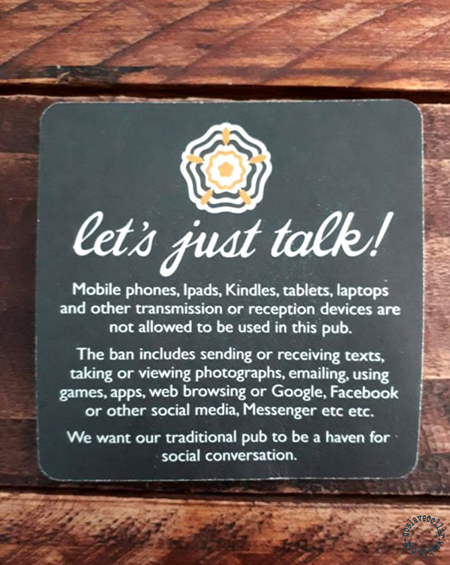 As seen at the pub - coaster: "Let's just talk! Mobile phones, iPads, Kindles, tablets, laptops and other transmission or reception devices are not allowed to be used in this pub. The ban includes sending or receiving texts, taking or viewing photographs, emailing, using games, apps, web browsing or Google, Facebook or other social media, Messenger etc etc. We want our traditional pub to be a haven for social conversation."