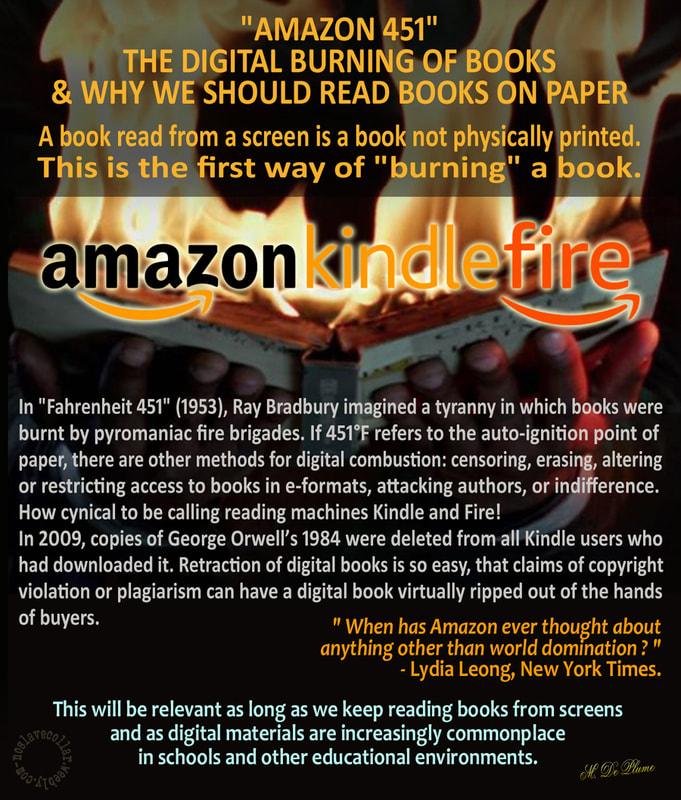 "Amazon 451", the digital burning of books and why we should read books on paper: A book read from a screen is a book not physically printed. This is the first way of "burning" a book. In 'Fahrenheit 451' (1953), Ray Bradbury imagined a tyranny in which books were burnt by pyromaniac fire brigades. If 451°F refers to the auto-ignition point of paper, there are other ways of digital combustion: censoring, erasing, altering or restricting access to books in e-formats, attacking authors, or indifference.
How cynical to be calling reading machines Kindle and Fire! In 2009, copies of George Orwell’s 1984 were deleted from all Kindle users who had downloaded it. Retraction of digital books is so easy, that claims of copyright violation or plagiarism can have a digital book virtually ripped out of the hands of buyers. "When has Amazon ever thought about anything other than world domination ? " - Lydia Leong, New York Times. This will be relevant as long as we keep reading books from screens and as digital materials are increasingly commonplace in schools and other educational environments.