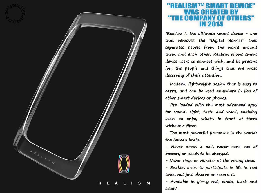 "Realism™ Smart Device" was created by The Company of Others in 2014 - "Realism is the ultimate smart device - one that removes the "Digital Barrier" that separates people from the world around them and each other. Realism allows smart device users to connect with, and be present for, the people and things that are most deserving of their attention. -Modern, lightweight design that is easy to carry, and can be used anywhere in lieu of other smart devices or phones. -Pre-loaded with the most advanced apps for sound, sight, taste and smell, enabling users to enjoy what's in front of them without a filter. -The most powerful processor in the world – the human brain. -Never drops a call, never runs out of battery or needs to be charged.  -Never rings or vibrates at the wrong time. -Enables users to participate in life in real time, not just observe or record it. -Available in glossy red, white, black and clear."