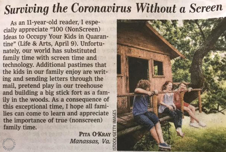 'Surviving the Coronavirus Without a Screen', by Pita O'Kray - found in the Wall Street journal -
As an 11-year old reader (…) Unfortunatelly, our world has substituted family time with screen time and technology. Additional pastimes that the kids in our family enjoy are writing and sending letters through the mail, pretend play in our tree house and building a big stick fort as a family in the woods. As a consequence of this exceptional time, I hope all families can come to learn and appreciate the importance of true (nonscreen) family time.