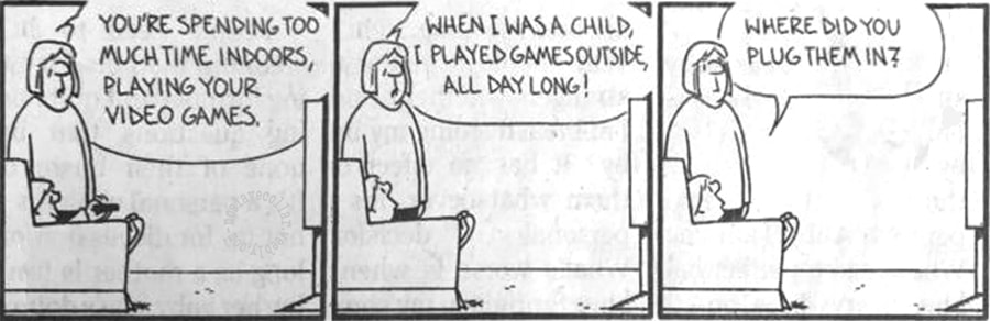 You're spending too much time indoors, playing your video games. When I was a child, I played games outside, all day long! -Where did you plug them in?