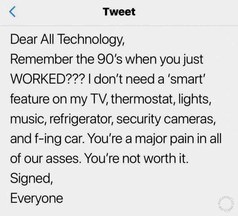 Dear All Technology, Remember the 90's when you just WORKED??? I don't need a 'smart' feature on my TV, thermostat, lights, music, refrigerator, security cameras, and f-ing car. You're a major pain in all of our asses. You're not worth it. Signed, Everyone