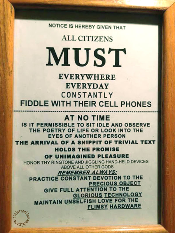Notice is hereby given that all citizens MUST everywhere everyday constantly fiddle with their cell phones - At no time is it permissible to sit idle and observe the poetry of life or look into the eyes of another person. The arrival of a snippit of trivial text holds the promise of unimagined pleasure. Honor thy ringtone and jiggling hand-held devices above all other Gods. Remember always: Practice constant devotion to the precious object. Give full attention to the glorious technology. Maintain unselfish love for the flimsy hardware.